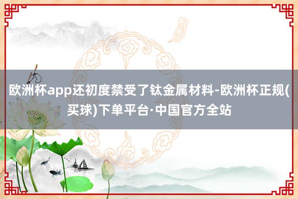 欧洲杯app还初度禁受了钛金属材料-欧洲杯正规(买球)下单平台·中国官方全站
