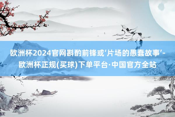 欧洲杯2024官网斟酌前锋或‘片场的愚蠢故事’-欧洲杯正规(买球)下单平台·中国官方全站
