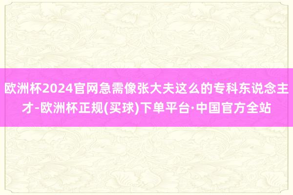 欧洲杯2024官网急需像张大夫这么的专科东说念主才-欧洲杯正规(买球)下单平台·中国官方全站