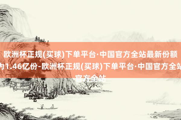 欧洲杯正规(买球)下单平台·中国官方全站最新份额为1.46亿份-欧洲杯正规(买球)下单平台·中国官方全站