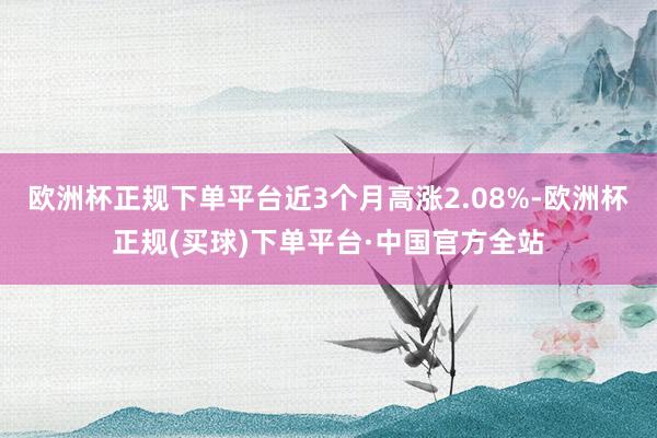 欧洲杯正规下单平台近3个月高涨2.08%-欧洲杯正规(买球)下单平台·中国官方全站
