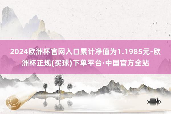 2024欧洲杯官网入口累计净值为1.1985元-欧洲杯正规(买球)下单平台·中国官方全站