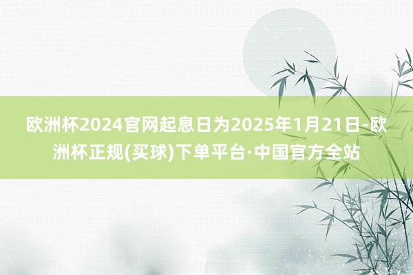 欧洲杯2024官网起息日为2025年1月21日-欧洲杯正规(买球)下单平台·中国官方全站