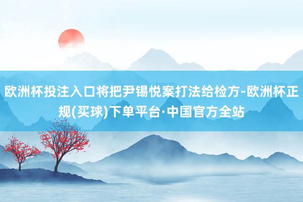 欧洲杯投注入口将把尹锡悦案打法给检方-欧洲杯正规(买球)下单平台·中国官方全站