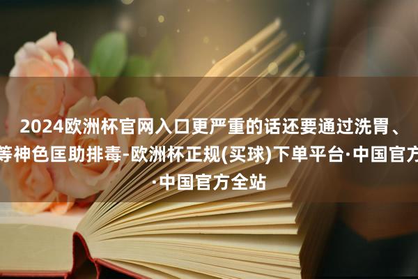 2024欧洲杯官网入口更严重的话还要通过洗胃、灌肠等神色匡助排毒-欧洲杯正规(买球)下单平台·中国官方全站