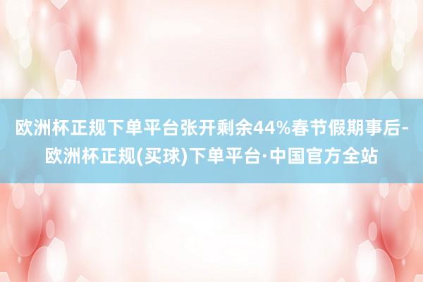 欧洲杯正规下单平台张开剩余44%春节假期事后-欧洲杯正规(买球)下单平台·中国官方全站