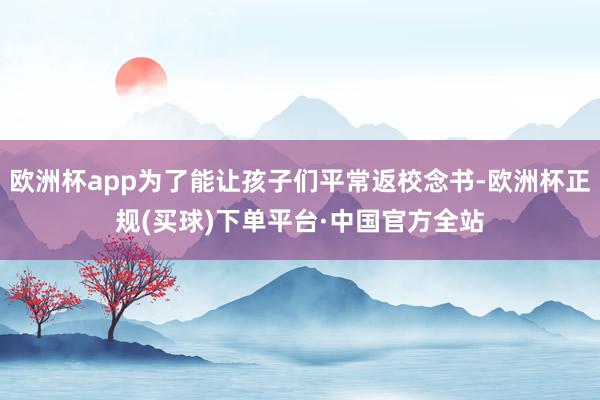 欧洲杯app为了能让孩子们平常返校念书-欧洲杯正规(买球)下单平台·中国官方全站