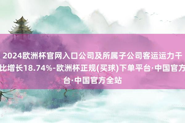 2024欧洲杯官网入口公司及所属子公司客运运力干涉同比增长18.74%-欧洲杯正规(买球)下单平台·中国官方全站