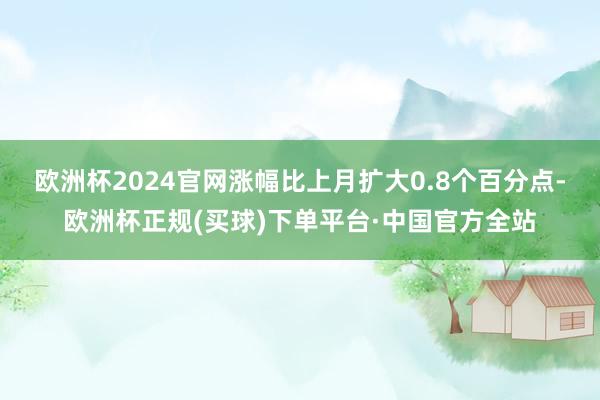 欧洲杯2024官网涨幅比上月扩大0.8个百分点-欧洲杯正规(买球)下单平台·中国官方全站
