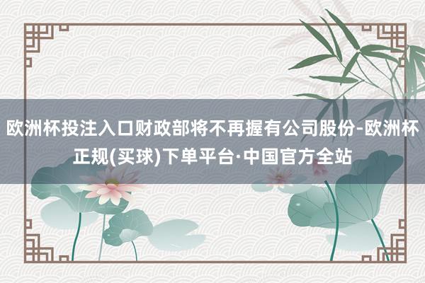 欧洲杯投注入口财政部将不再握有公司股份-欧洲杯正规(买球)下单平台·中国官方全站