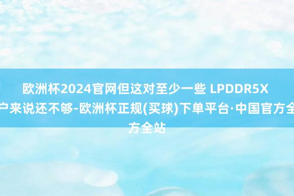 欧洲杯2024官网但这对至少一些 LPDDR5X 用户来说还不够-欧洲杯正规(买球)下单平台·中国官方全站