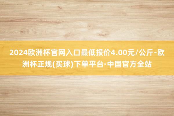 2024欧洲杯官网入口最低报价4.00元/公斤-欧洲杯正规(买球)下单平台·中国官方全站