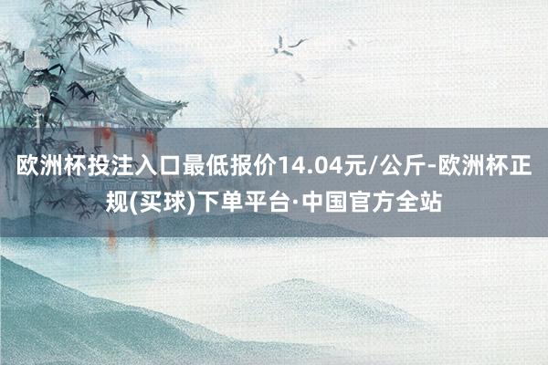 欧洲杯投注入口最低报价14.04元/公斤-欧洲杯正规(买球)下单平台·中国官方全站