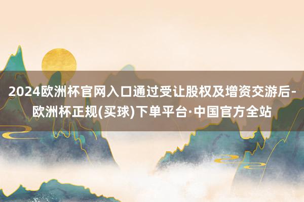 2024欧洲杯官网入口通过受让股权及增资交游后-欧洲杯正规(买球)下单平台·中国官方全站