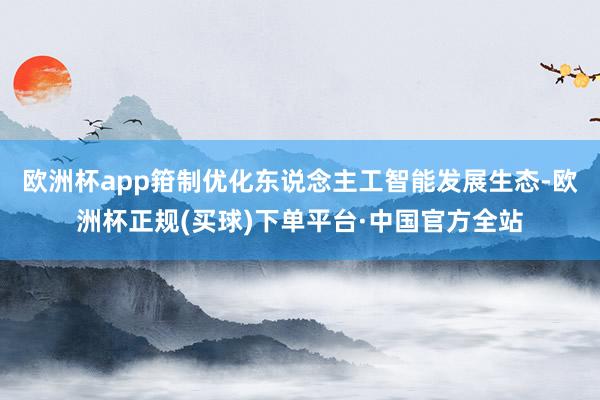 欧洲杯app箝制优化东说念主工智能发展生态-欧洲杯正规(买球)下单平台·中国官方全站