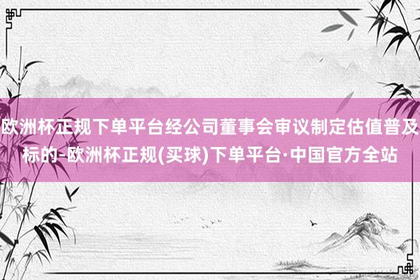 欧洲杯正规下单平台经公司董事会审议制定估值普及标的-欧洲杯正规(买球)下单平台·中国官方全站