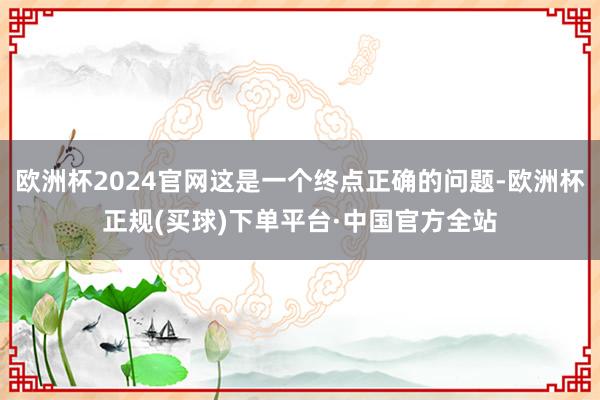 欧洲杯2024官网这是一个终点正确的问题-欧洲杯正规(买球)下单平台·中国官方全站