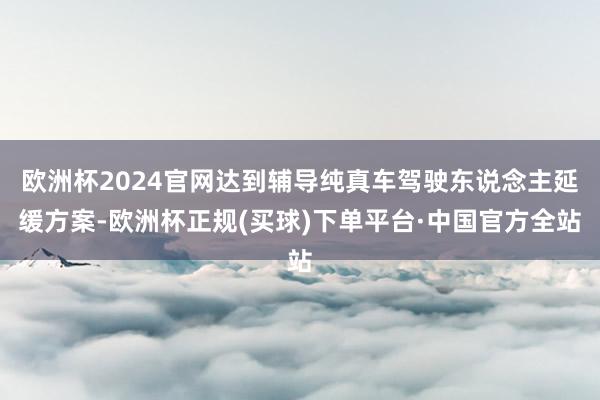 欧洲杯2024官网达到辅导纯真车驾驶东说念主延缓方案-欧洲杯正规(买球)下单平台·中国官方全站