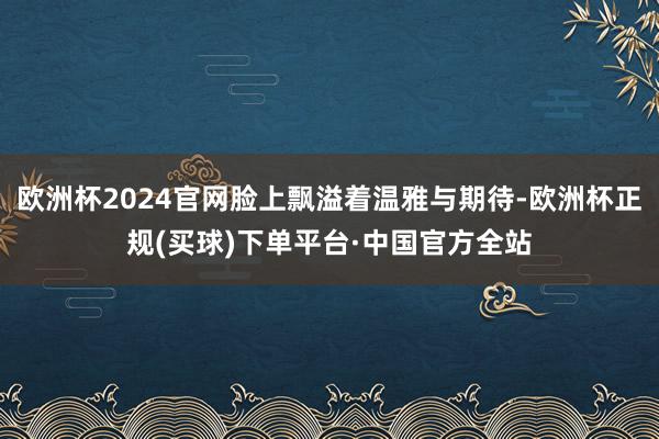 欧洲杯2024官网脸上飘溢着温雅与期待-欧洲杯正规(买球)下单平台·中国官方全站
