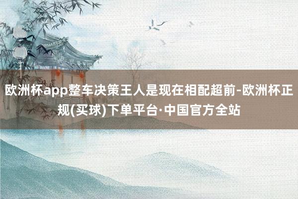 欧洲杯app整车决策王人是现在相配超前-欧洲杯正规(买球)下单平台·中国官方全站