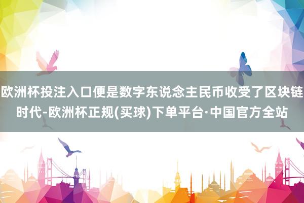 欧洲杯投注入口便是数字东说念主民币收受了区块链时代-欧洲杯正规(买球)下单平台·中国官方全站