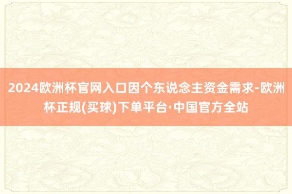 2024欧洲杯官网入口因个东说念主资金需求-欧洲杯正规(买球)下单平台·中国官方全站