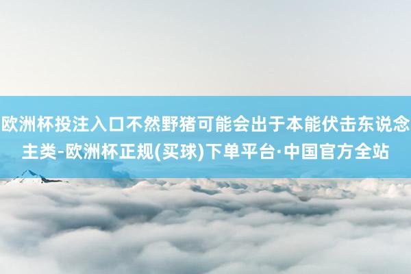 欧洲杯投注入口不然野猪可能会出于本能伏击东说念主类-欧洲杯正规(买球)下单平台·中国官方全站