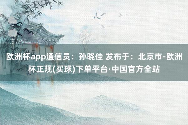 欧洲杯app通信员：孙晓佳 发布于：北京市-欧洲杯正规(买球)下单平台·中国官方全站