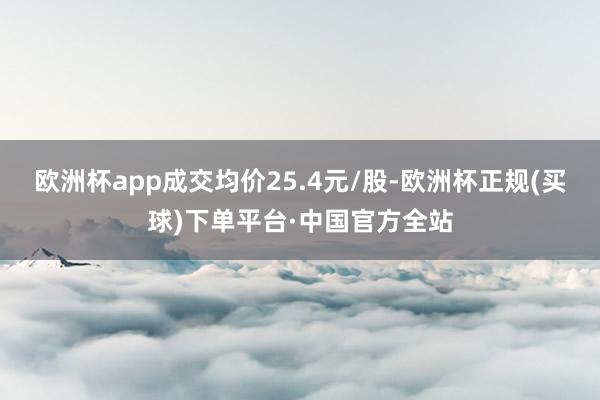 欧洲杯app成交均价25.4元/股-欧洲杯正规(买球)下单平台·中国官方全站