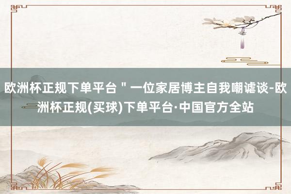 欧洲杯正规下单平台＂一位家居博主自我嘲谑谈-欧洲杯正规(买球)下单平台·中国官方全站