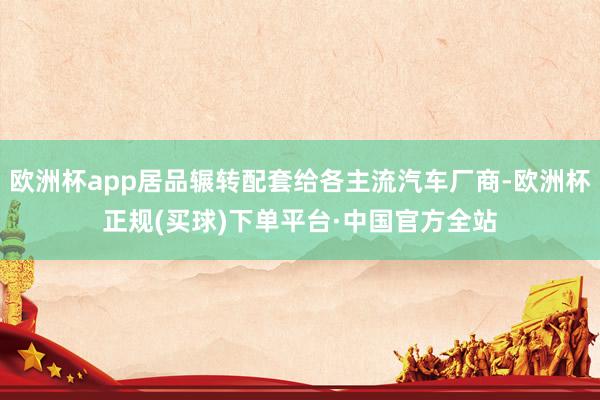 欧洲杯app居品辗转配套给各主流汽车厂商-欧洲杯正规(买球)下单平台·中国官方全站
