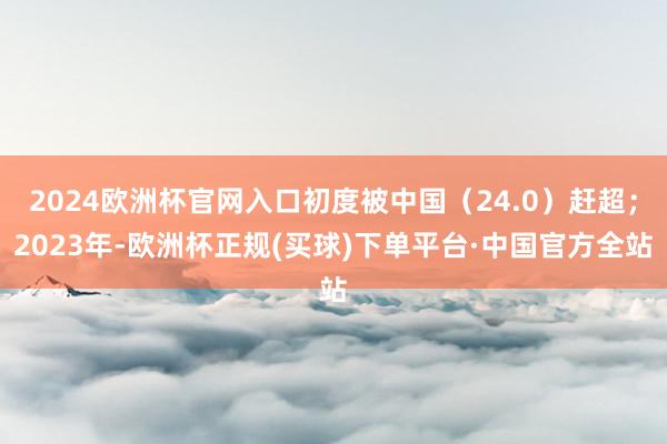 2024欧洲杯官网入口初度被中国（24.0）赶超；2023年-欧洲杯正规(买球)下单平台·中国官方全站