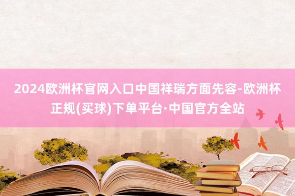 2024欧洲杯官网入口　　中国祥瑞方面先容-欧洲杯正规(买球)下单平台·中国官方全站