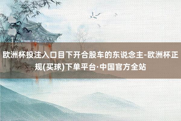 欧洲杯投注入口目下开合股车的东说念主-欧洲杯正规(买球)下单平台·中国官方全站