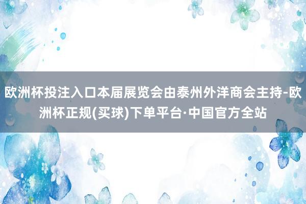 欧洲杯投注入口本届展览会由泰州外洋商会主持-欧洲杯正规(买球)下单平台·中国官方全站