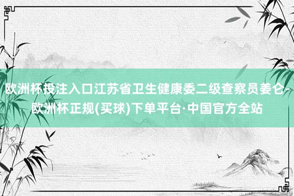欧洲杯投注入口江苏省卫生健康委二级查察员姜仑-欧洲杯正规(买球)下单平台·中国官方全站