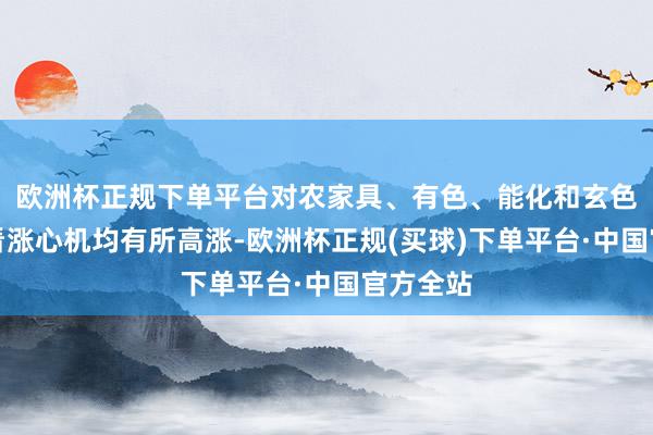 欧洲杯正规下单平台对农家具、有色、能化和玄色板块的看涨心机均有所高涨-欧洲杯正规(买球)下单平台·中国官方全站