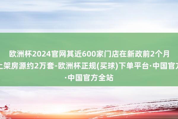 欧洲杯2024官网其近600家门店在新政前2个月累计上架房源约2万套-欧洲杯正规(买球)下单平台·中国官方全站