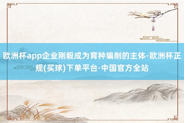 欧洲杯app企业刚毅成为育种编削的主体-欧洲杯正规(买球)下单平台·中国官方全站