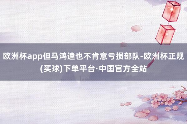 欧洲杯app但马鸿逵也不肯意亏损部队-欧洲杯正规(买球)下单平台·中国官方全站