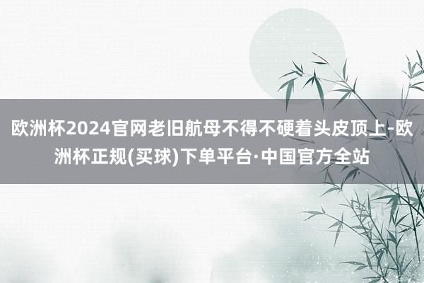 欧洲杯2024官网老旧航母不得不硬着头皮顶上-欧洲杯正规(买球)下单平台·中国官方全站