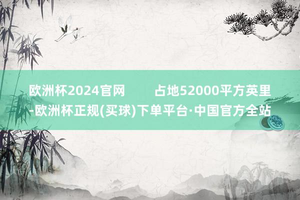 欧洲杯2024官网        占地52000平方英里-欧洲杯正规(买球)下单平台·中国官方全站