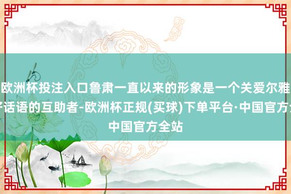 欧洲杯投注入口鲁肃一直以来的形象是一个关爱尔雅、好话语的互助者-欧洲杯正规(买球)下单平台·中国官方全站