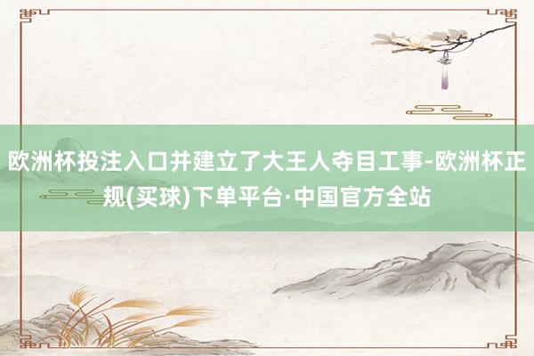 欧洲杯投注入口并建立了大王人夺目工事-欧洲杯正规(买球)下单平台·中国官方全站