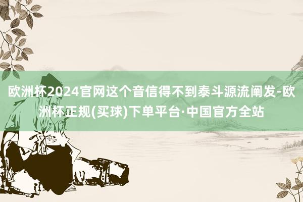 欧洲杯2024官网这个音信得不到泰斗源流阐发-欧洲杯正规(买球)下单平台·中国官方全站