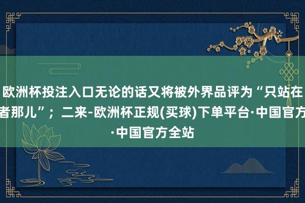 欧洲杯投注入口无论的话又将被外界品评为“只站在到手者那儿”；二来-欧洲杯正规(买球)下单平台·中国官方全站