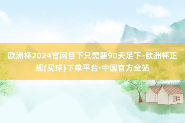 欧洲杯2024官网目下只需要90天足下-欧洲杯正规(买球)下单平台·中国官方全站
