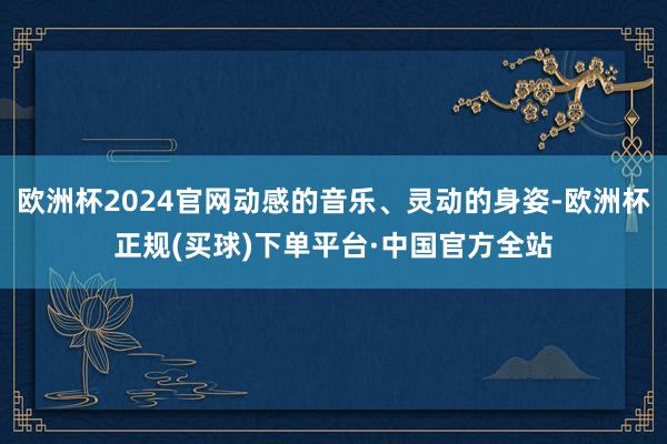 欧洲杯2024官网动感的音乐、灵动的身姿-欧洲杯正规(买球)下单平台·中国官方全站
