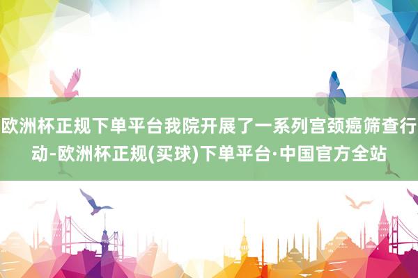 欧洲杯正规下单平台我院开展了一系列宫颈癌筛查行动-欧洲杯正规(买球)下单平台·中国官方全站
