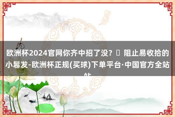 欧洲杯2024官网你齐中招了没？❌阻止易收拾的小鬈发-欧洲杯正规(买球)下单平台·中国官方全站